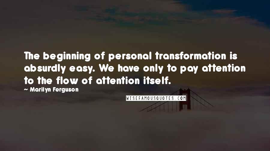 Marilyn Ferguson Quotes: The beginning of personal transformation is absurdly easy. We have only to pay attention to the flow of attention itself.