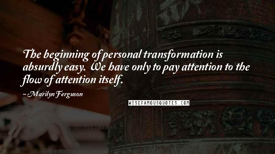 Marilyn Ferguson Quotes: The beginning of personal transformation is absurdly easy. We have only to pay attention to the flow of attention itself.
