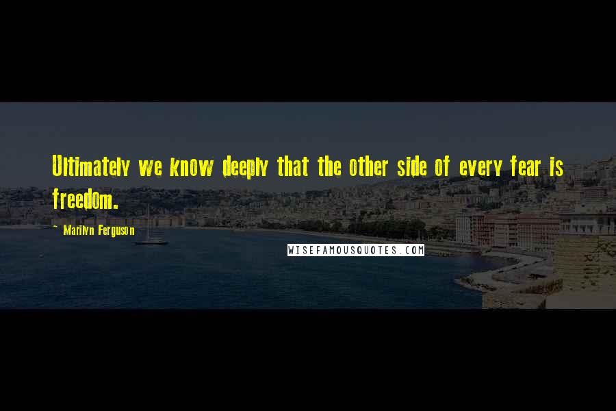 Marilyn Ferguson Quotes: Ultimately we know deeply that the other side of every fear is freedom.