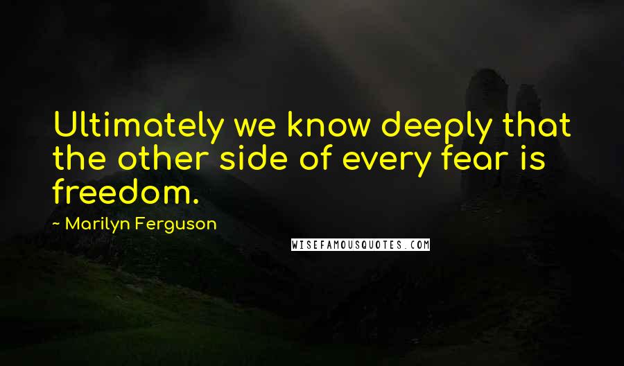 Marilyn Ferguson Quotes: Ultimately we know deeply that the other side of every fear is freedom.