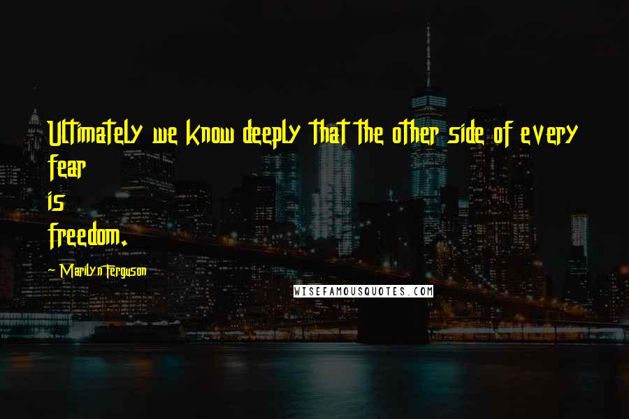 Marilyn Ferguson Quotes: Ultimately we know deeply that the other side of every fear is freedom.