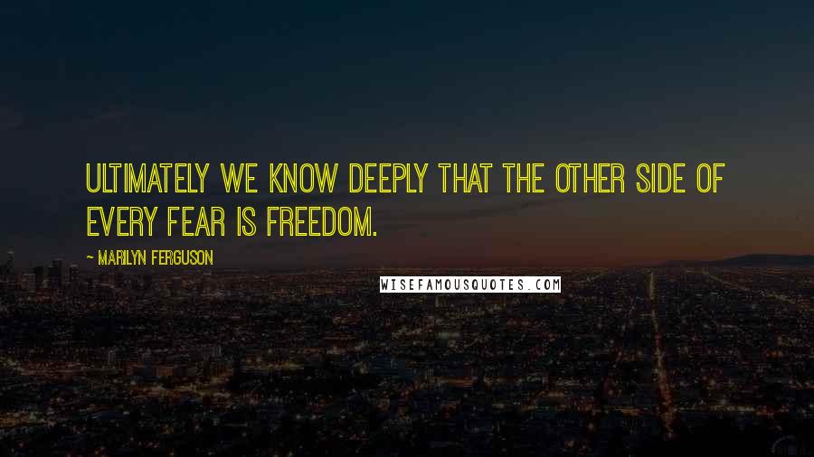 Marilyn Ferguson Quotes: Ultimately we know deeply that the other side of every fear is freedom.