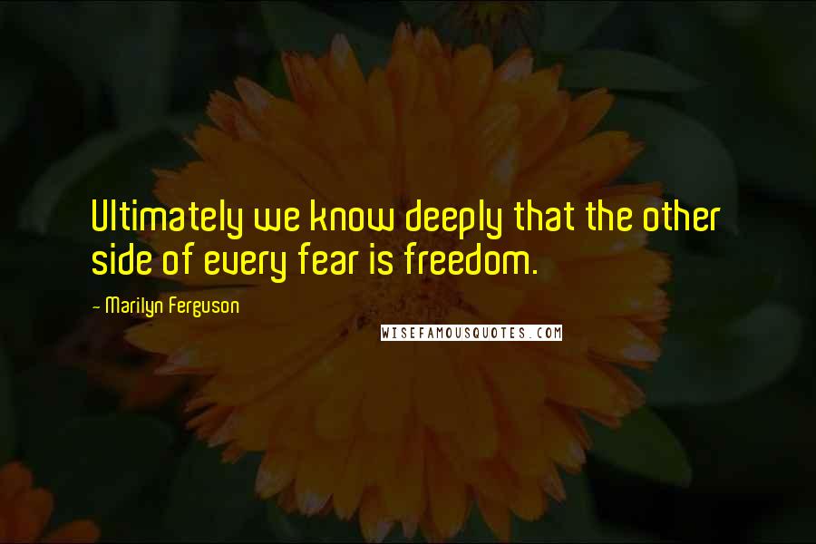 Marilyn Ferguson Quotes: Ultimately we know deeply that the other side of every fear is freedom.