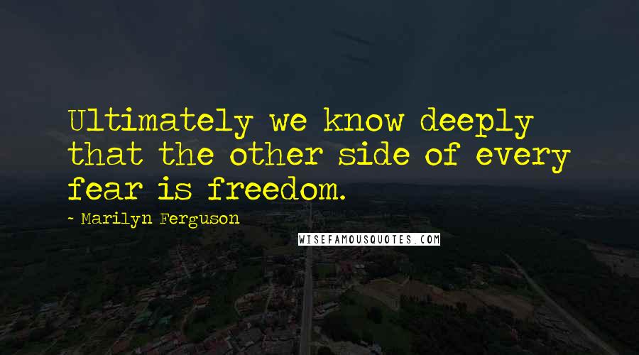 Marilyn Ferguson Quotes: Ultimately we know deeply that the other side of every fear is freedom.