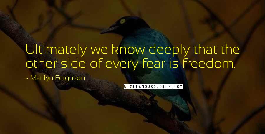 Marilyn Ferguson Quotes: Ultimately we know deeply that the other side of every fear is freedom.