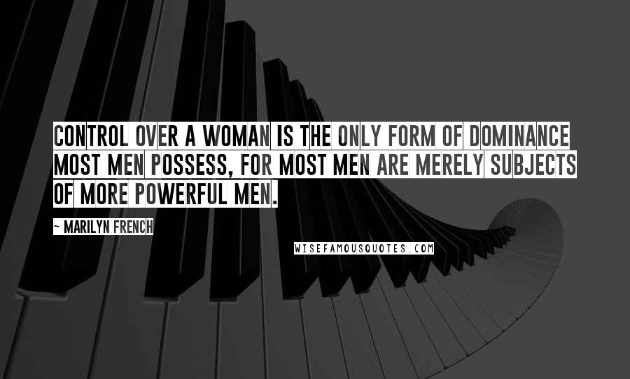 Marilyn French Quotes: Control over a woman is the only form of dominance most men possess, for most men are merely subjects of more powerful men.