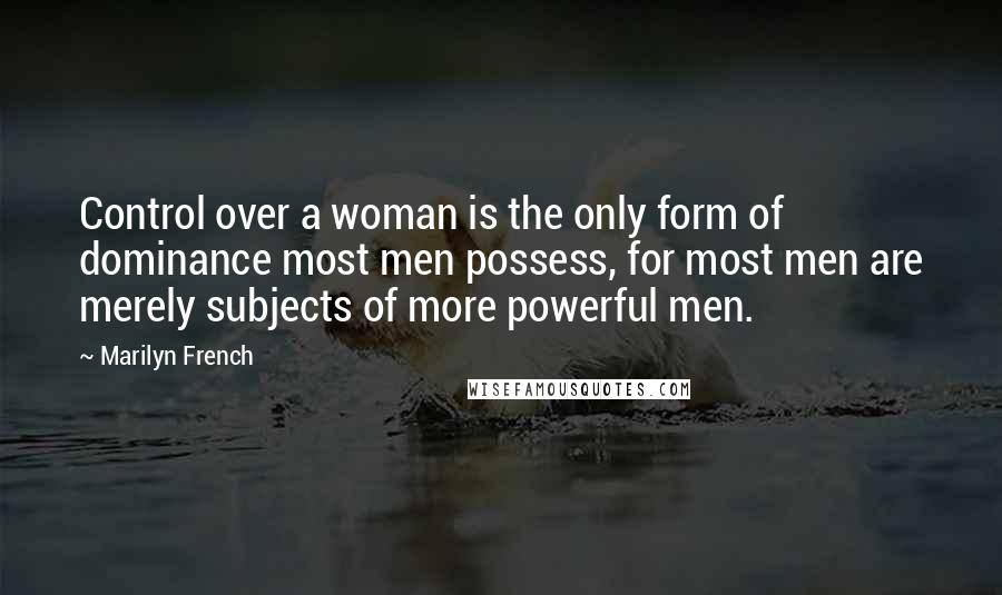 Marilyn French Quotes: Control over a woman is the only form of dominance most men possess, for most men are merely subjects of more powerful men.