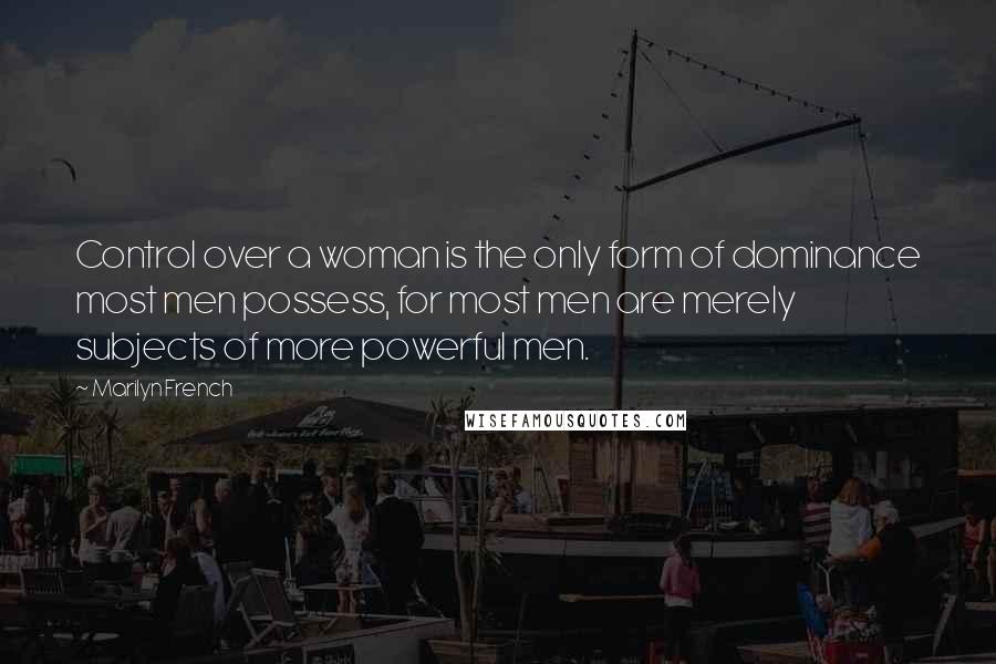 Marilyn French Quotes: Control over a woman is the only form of dominance most men possess, for most men are merely subjects of more powerful men.