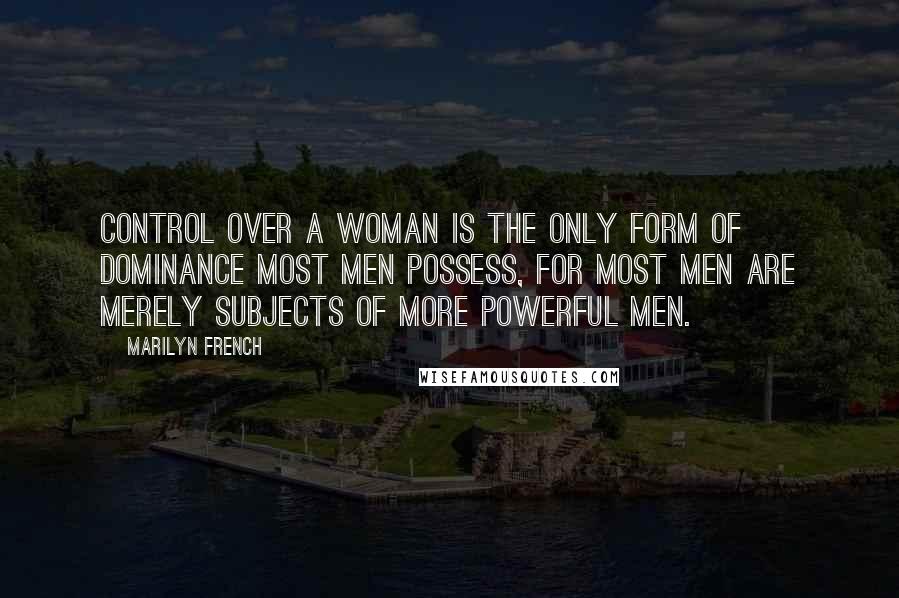 Marilyn French Quotes: Control over a woman is the only form of dominance most men possess, for most men are merely subjects of more powerful men.