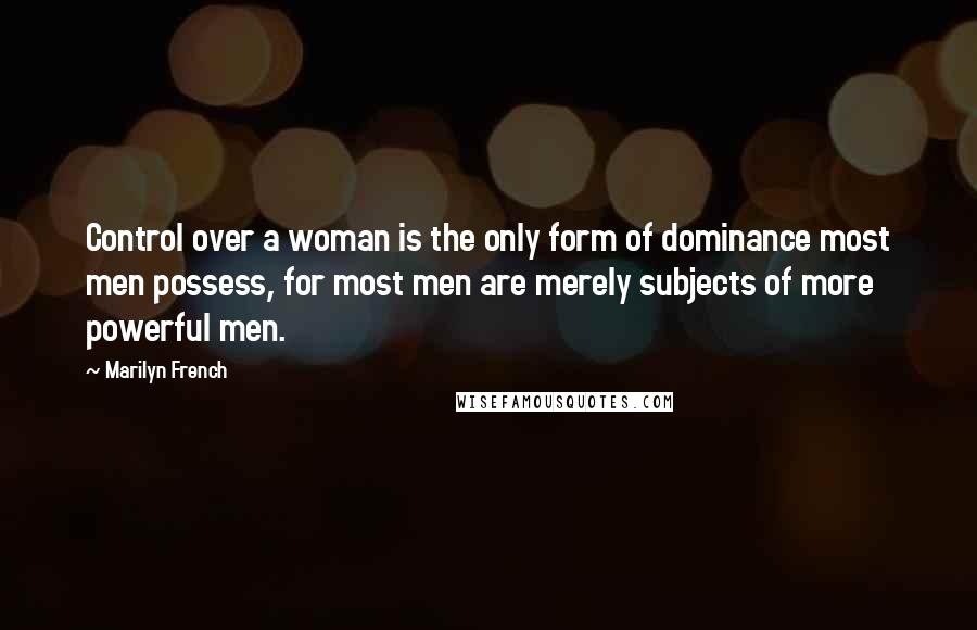 Marilyn French Quotes: Control over a woman is the only form of dominance most men possess, for most men are merely subjects of more powerful men.