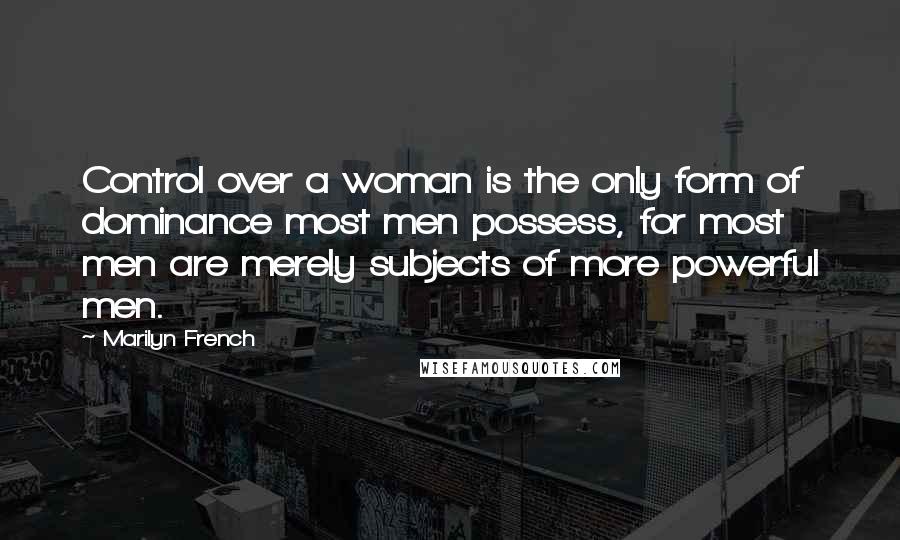 Marilyn French Quotes: Control over a woman is the only form of dominance most men possess, for most men are merely subjects of more powerful men.