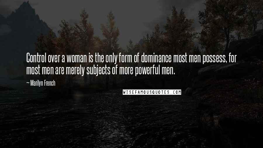 Marilyn French Quotes: Control over a woman is the only form of dominance most men possess, for most men are merely subjects of more powerful men.