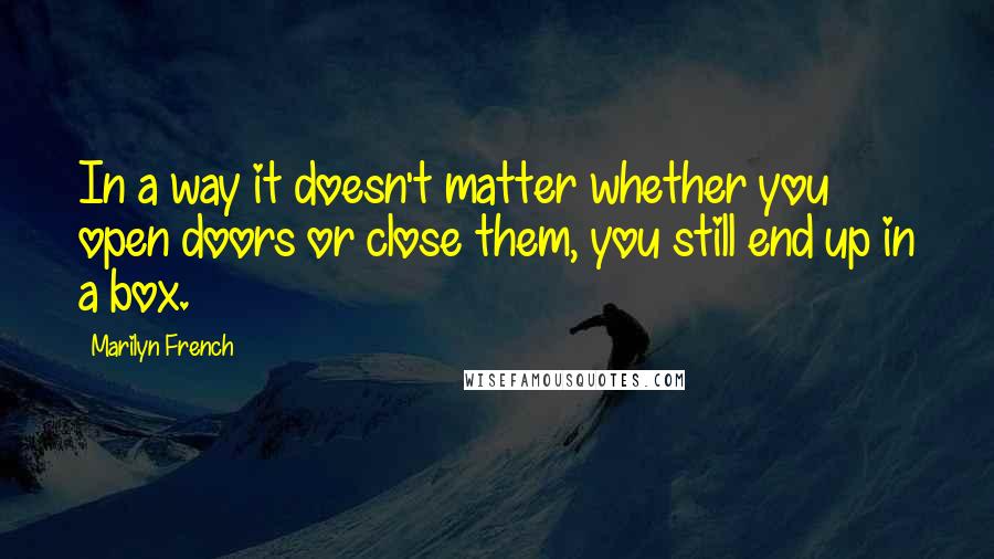 Marilyn French Quotes: In a way it doesn't matter whether you open doors or close them, you still end up in a box.