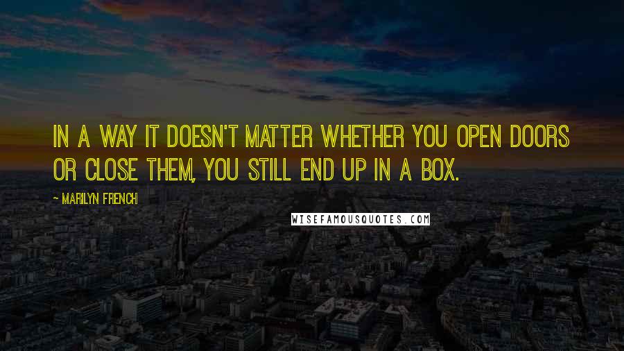 Marilyn French Quotes: In a way it doesn't matter whether you open doors or close them, you still end up in a box.