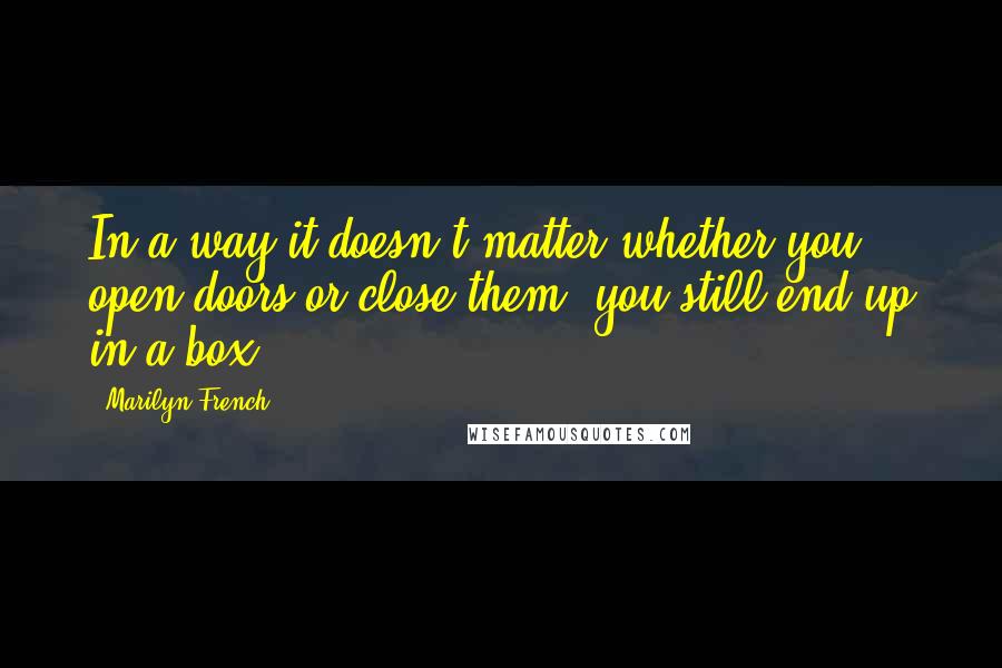Marilyn French Quotes: In a way it doesn't matter whether you open doors or close them, you still end up in a box.