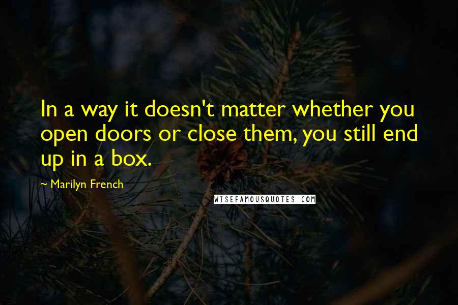 Marilyn French Quotes: In a way it doesn't matter whether you open doors or close them, you still end up in a box.
