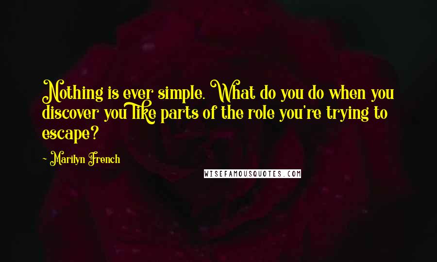 Marilyn French Quotes: Nothing is ever simple. What do you do when you discover you like parts of the role you're trying to escape?