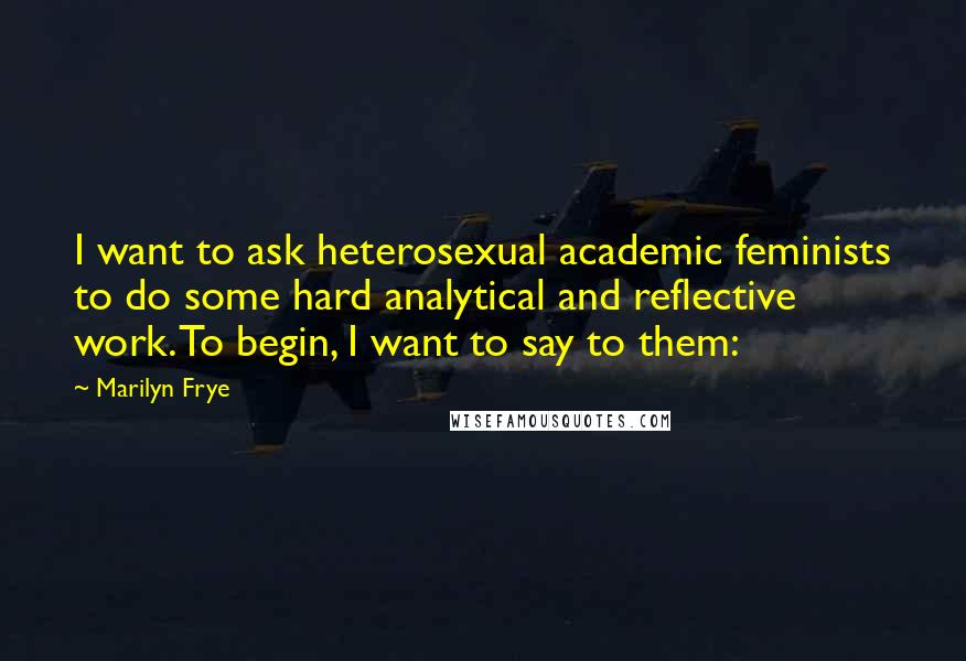 Marilyn Frye Quotes: I want to ask heterosexual academic feminists to do some hard analytical and reflective work. To begin, I want to say to them: