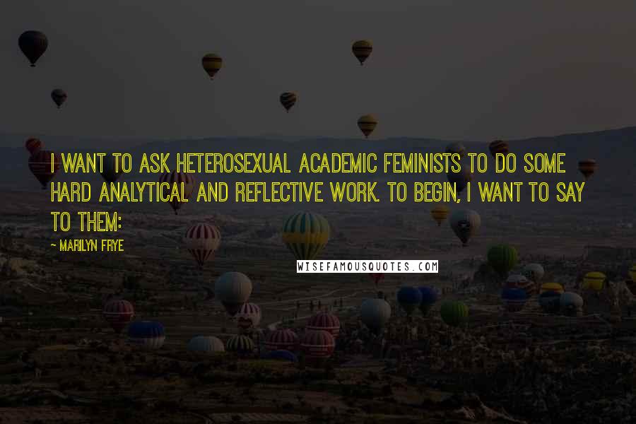 Marilyn Frye Quotes: I want to ask heterosexual academic feminists to do some hard analytical and reflective work. To begin, I want to say to them: