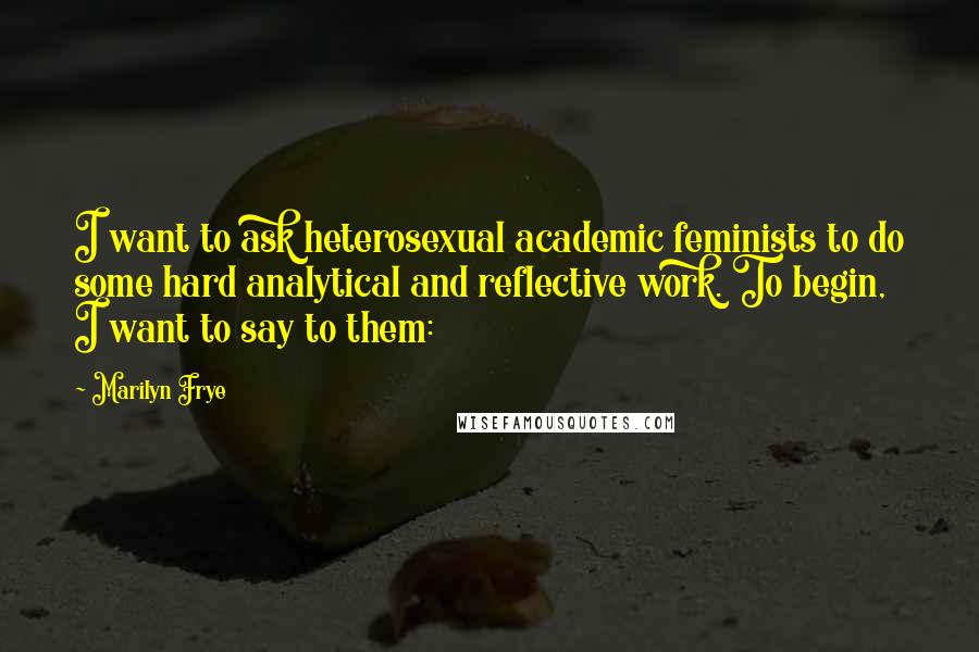 Marilyn Frye Quotes: I want to ask heterosexual academic feminists to do some hard analytical and reflective work. To begin, I want to say to them: