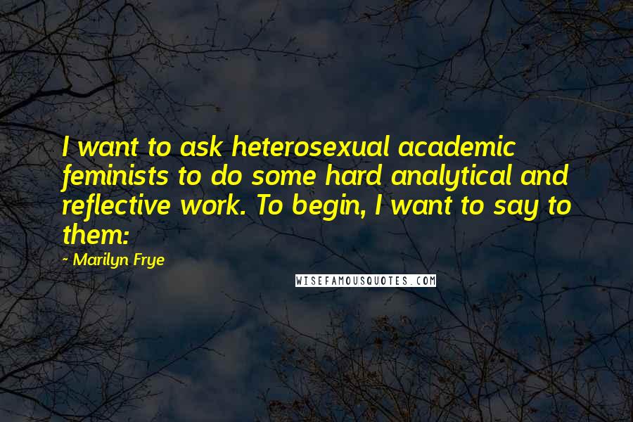 Marilyn Frye Quotes: I want to ask heterosexual academic feminists to do some hard analytical and reflective work. To begin, I want to say to them: