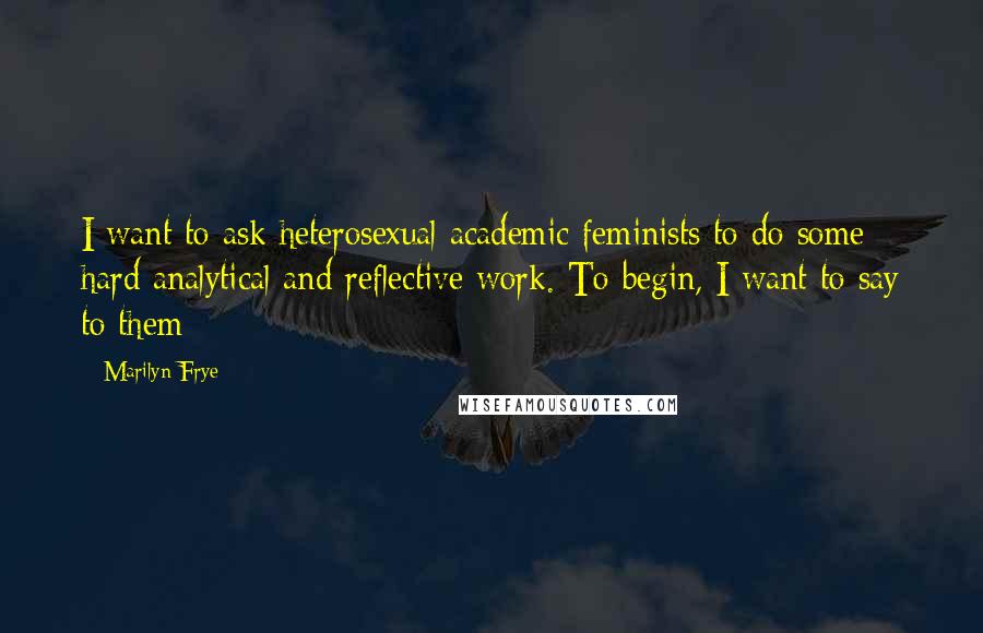Marilyn Frye Quotes: I want to ask heterosexual academic feminists to do some hard analytical and reflective work. To begin, I want to say to them: