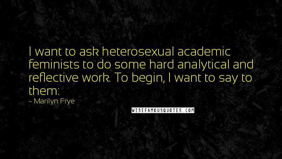 Marilyn Frye Quotes: I want to ask heterosexual academic feminists to do some hard analytical and reflective work. To begin, I want to say to them: