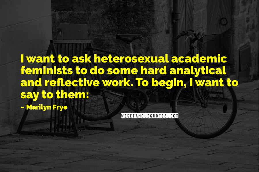 Marilyn Frye Quotes: I want to ask heterosexual academic feminists to do some hard analytical and reflective work. To begin, I want to say to them: