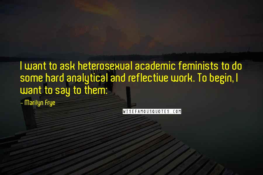 Marilyn Frye Quotes: I want to ask heterosexual academic feminists to do some hard analytical and reflective work. To begin, I want to say to them: