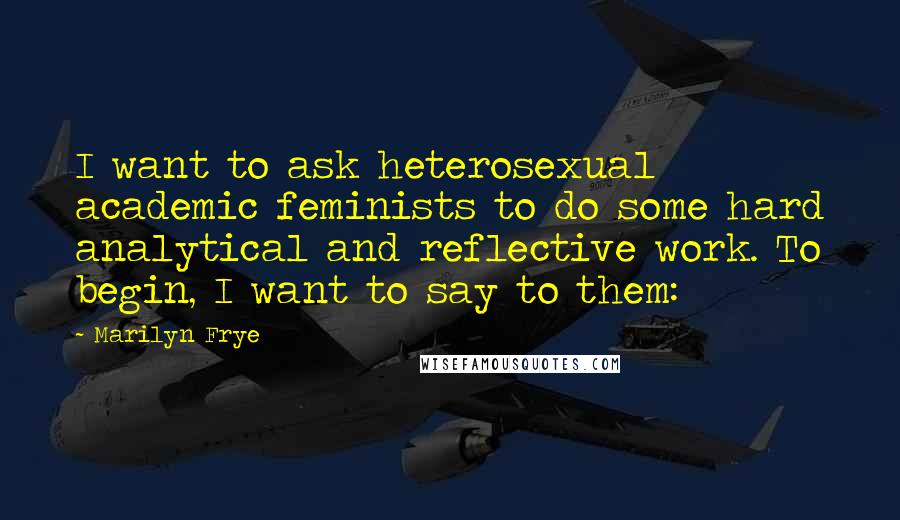 Marilyn Frye Quotes: I want to ask heterosexual academic feminists to do some hard analytical and reflective work. To begin, I want to say to them: