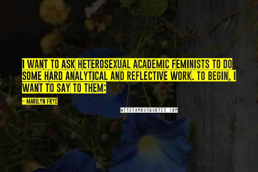 Marilyn Frye Quotes: I want to ask heterosexual academic feminists to do some hard analytical and reflective work. To begin, I want to say to them: