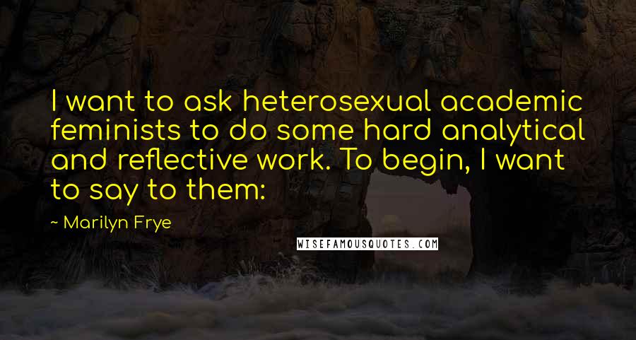 Marilyn Frye Quotes: I want to ask heterosexual academic feminists to do some hard analytical and reflective work. To begin, I want to say to them: