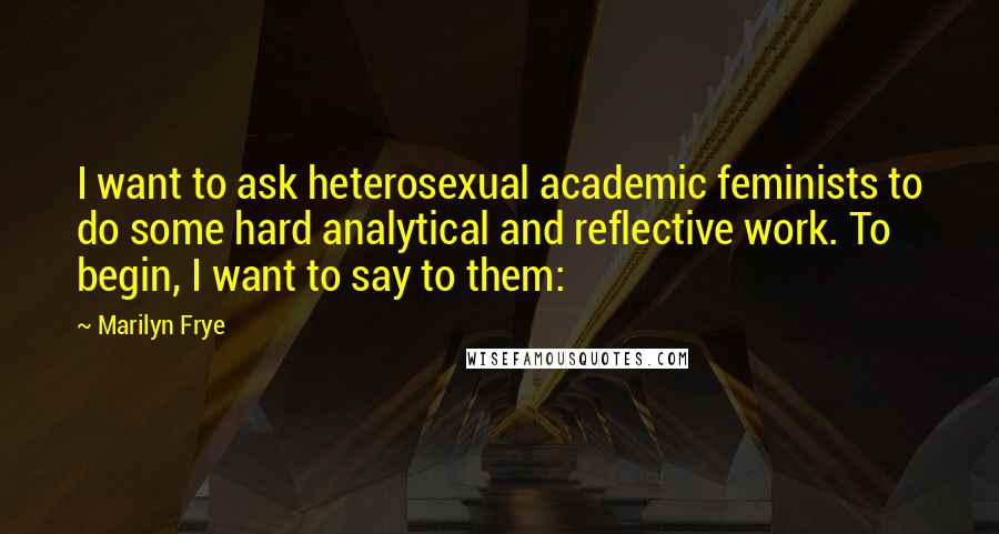 Marilyn Frye Quotes: I want to ask heterosexual academic feminists to do some hard analytical and reflective work. To begin, I want to say to them: