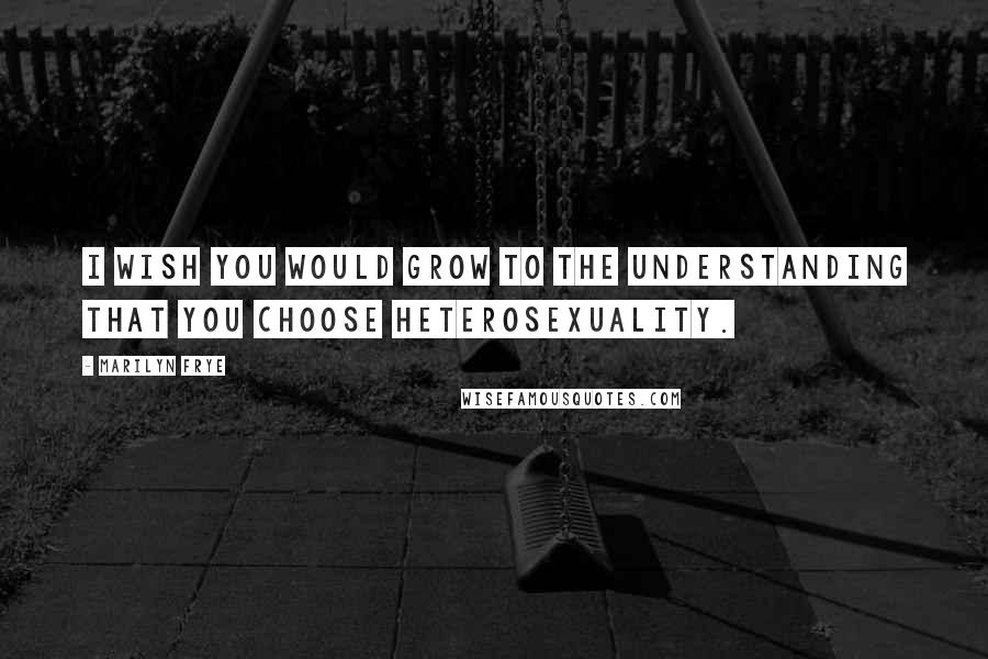 Marilyn Frye Quotes: I wish you would grow to the understanding that you choose heterosexuality.