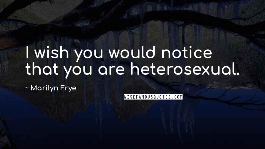 Marilyn Frye Quotes: I wish you would notice that you are heterosexual.