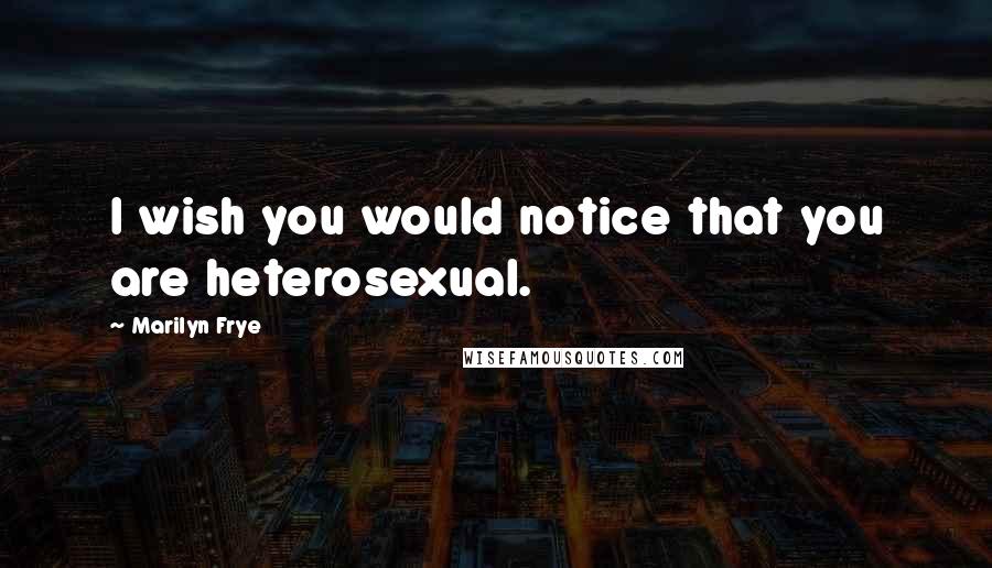 Marilyn Frye Quotes: I wish you would notice that you are heterosexual.
