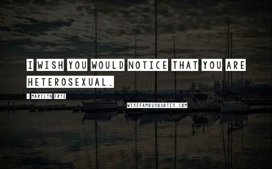 Marilyn Frye Quotes: I wish you would notice that you are heterosexual.