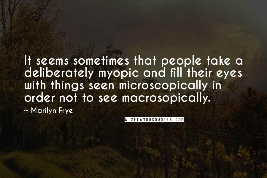 Marilyn Frye Quotes: It seems sometimes that people take a deliberately myopic and fill their eyes with things seen microscopically in order not to see macrosopically.