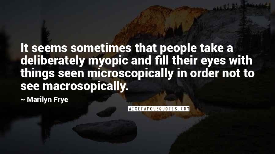 Marilyn Frye Quotes: It seems sometimes that people take a deliberately myopic and fill their eyes with things seen microscopically in order not to see macrosopically.