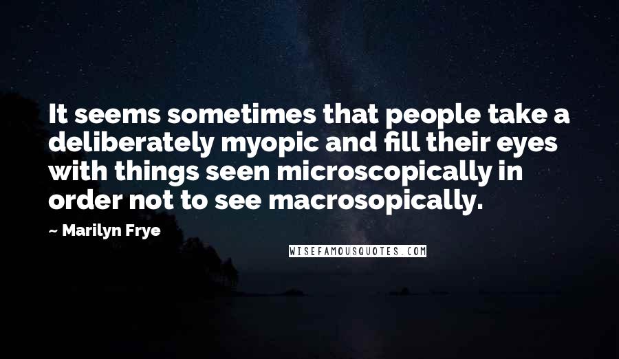 Marilyn Frye Quotes: It seems sometimes that people take a deliberately myopic and fill their eyes with things seen microscopically in order not to see macrosopically.