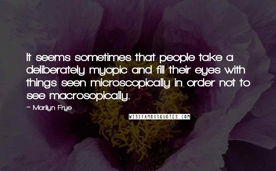 Marilyn Frye Quotes: It seems sometimes that people take a deliberately myopic and fill their eyes with things seen microscopically in order not to see macrosopically.