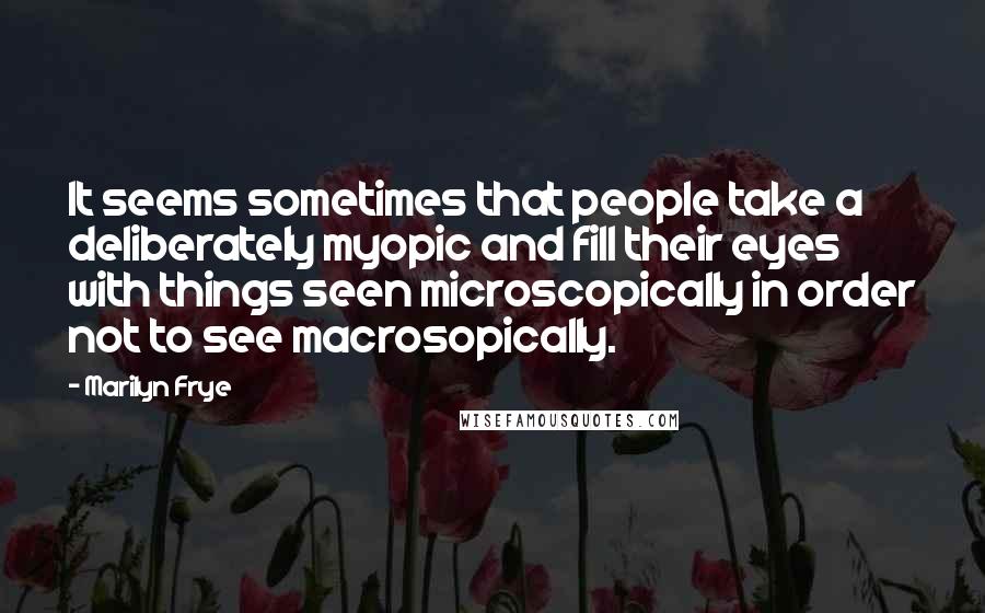 Marilyn Frye Quotes: It seems sometimes that people take a deliberately myopic and fill their eyes with things seen microscopically in order not to see macrosopically.