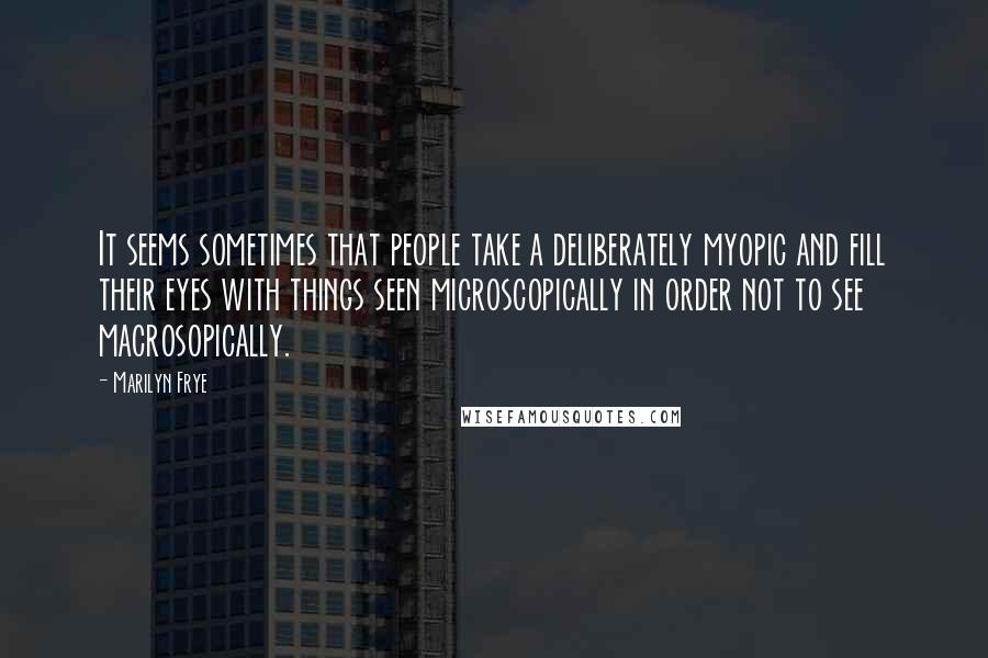 Marilyn Frye Quotes: It seems sometimes that people take a deliberately myopic and fill their eyes with things seen microscopically in order not to see macrosopically.