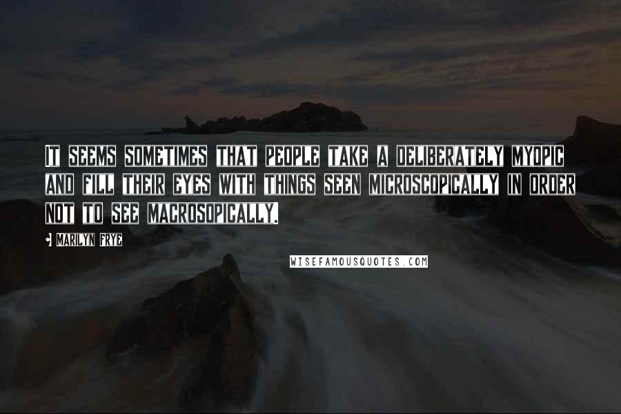 Marilyn Frye Quotes: It seems sometimes that people take a deliberately myopic and fill their eyes with things seen microscopically in order not to see macrosopically.