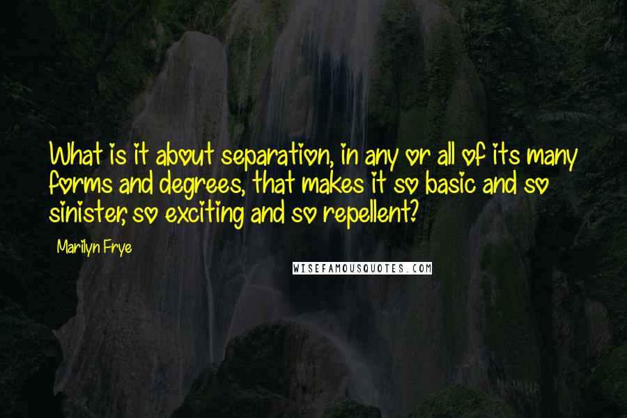 Marilyn Frye Quotes: What is it about separation, in any or all of its many forms and degrees, that makes it so basic and so sinister, so exciting and so repellent?