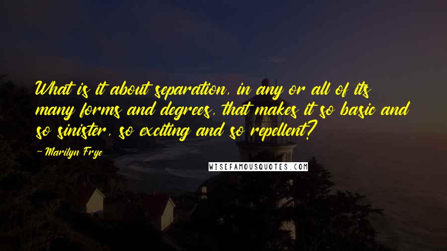 Marilyn Frye Quotes: What is it about separation, in any or all of its many forms and degrees, that makes it so basic and so sinister, so exciting and so repellent?