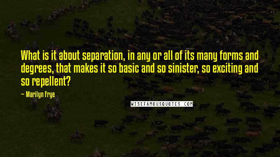 Marilyn Frye Quotes: What is it about separation, in any or all of its many forms and degrees, that makes it so basic and so sinister, so exciting and so repellent?