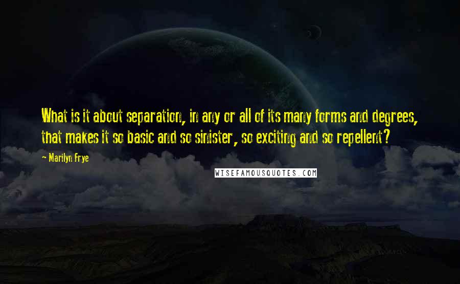 Marilyn Frye Quotes: What is it about separation, in any or all of its many forms and degrees, that makes it so basic and so sinister, so exciting and so repellent?