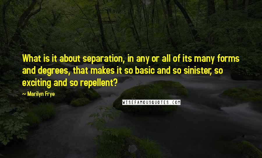 Marilyn Frye Quotes: What is it about separation, in any or all of its many forms and degrees, that makes it so basic and so sinister, so exciting and so repellent?