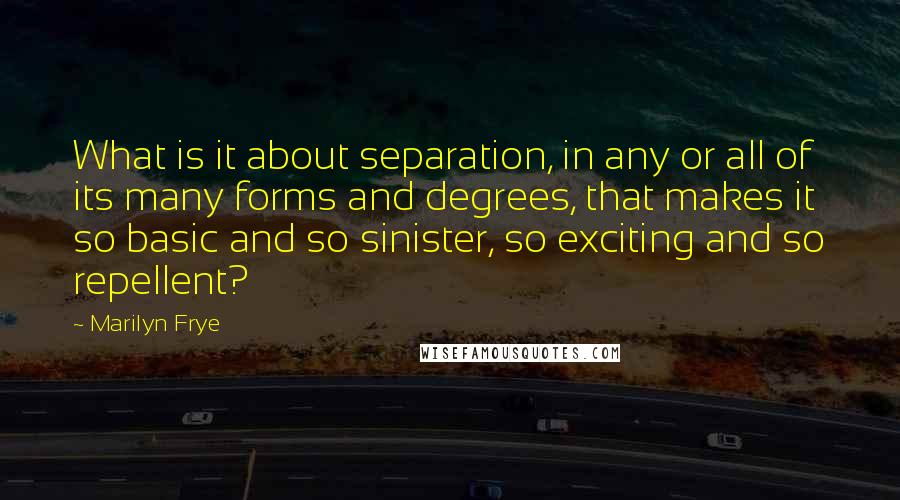 Marilyn Frye Quotes: What is it about separation, in any or all of its many forms and degrees, that makes it so basic and so sinister, so exciting and so repellent?